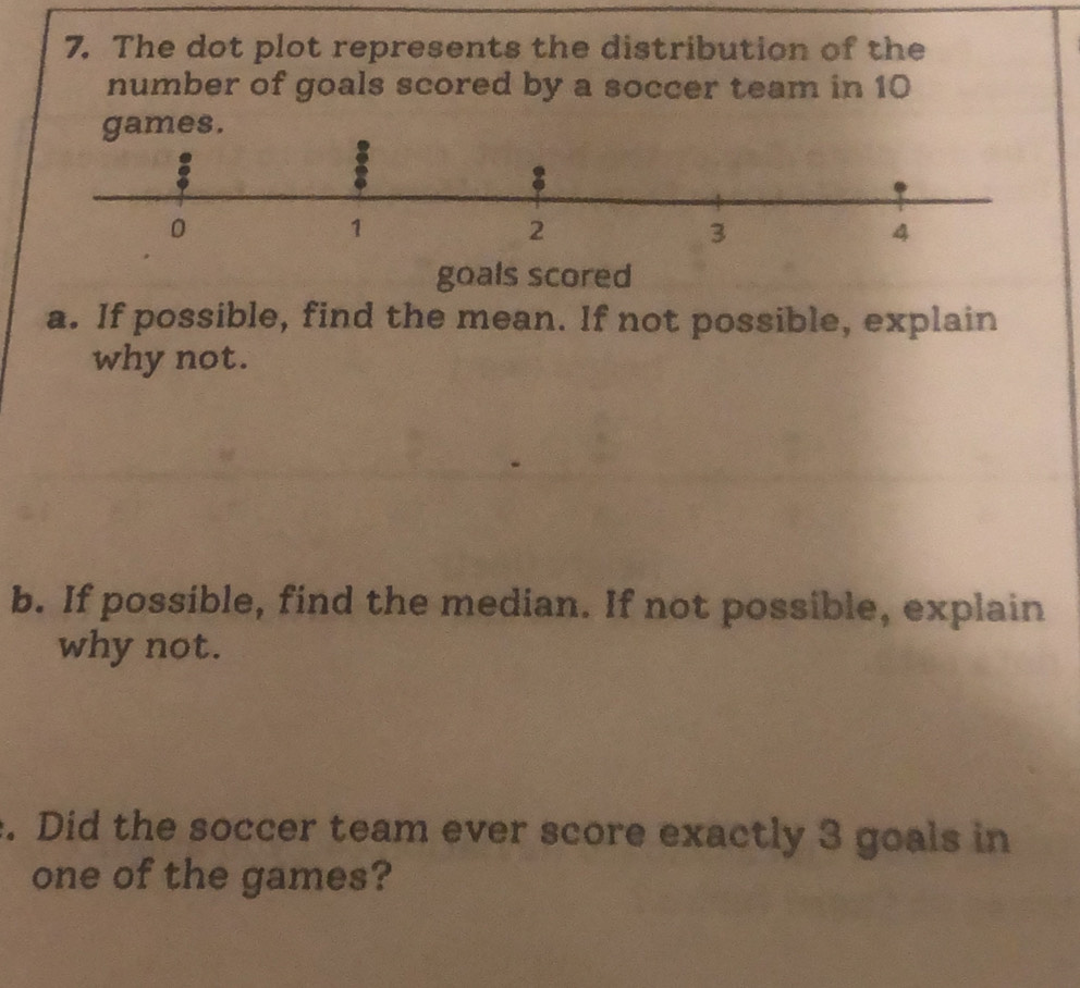 The dot plot represents the distribution of the 
number of goals scored by a soccer team in 10
s. 
goals scored 
a. If possible, find the mean. If not possible, explain 
why not. 
b. If possible, find the median. If not possible, explain 
why not. 
. Did the soccer team ever score exactly 3 goals in 
one of the games?