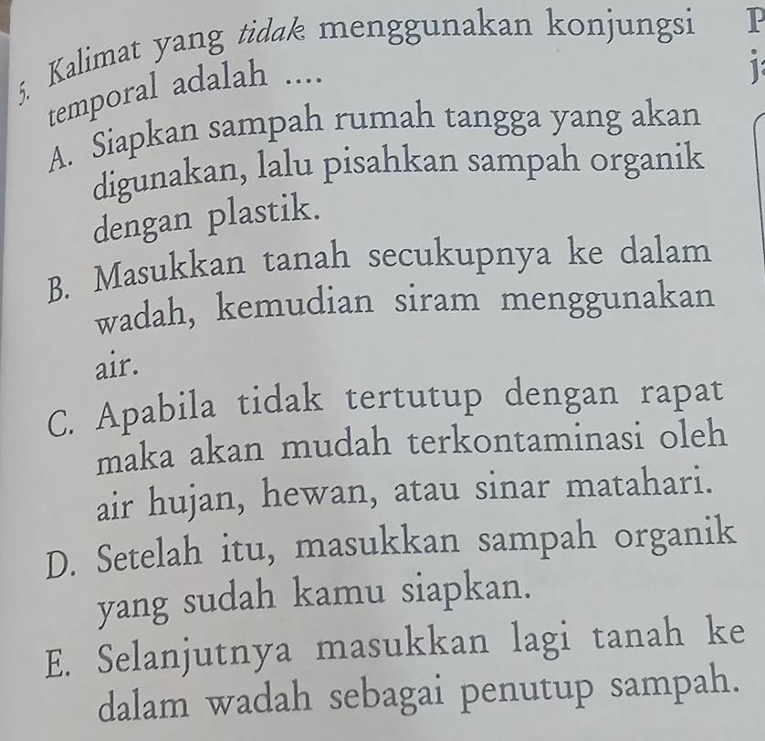 Kalimat yang tidak menggunakan konjungsi P
temporal adalah ....
1
A. Siapkan sampah rumah tangga yang akan
digunakan, lalu pisahkan sampah organik
dengan plastik.
B. Masukkan tanah secukupnya ke dalam
wadah, kemudian siram menggunakan
air.
C. Apabila tidak tertutup dengan rapat
maka akan mudah terkontaminasi oleh
air hujan, hewan, atau sinar matahari.
D. Setelah itu, masukkan sampah organik
yang sudah kamu siapkan.
E. Selanjutnya masukkan lagi tanah ke
dalam wadah sebagai penutup sampah.