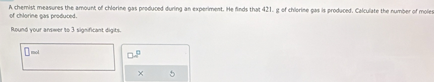 A chemist measures the amount of chlorine gas produced during an experiment. He finds that 421. g of chlorine gas is produced. Calculate the number of moles 
of chlorine gas produced. 
Round your answer to 3 significant digits. 
mol
□ .∈fty^(□)
×