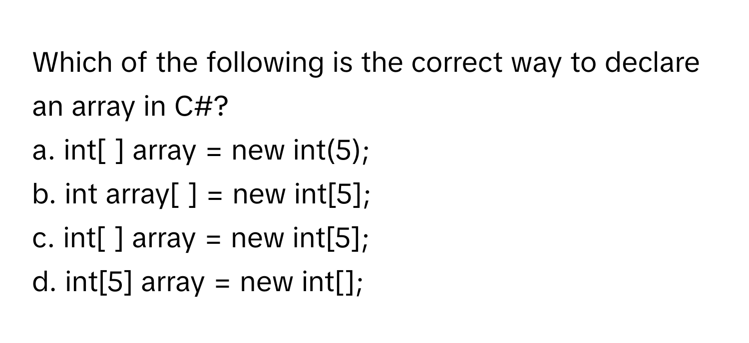 Which of the following is the correct way to declare an array in C#?
a. int[ ] ﻿array = ﻿new int(5);
b. int array[ ] = ﻿new int[5];
c. int[ ] ﻿array = ﻿new int[5];
d. int[5] ﻿array = ﻿new int[];