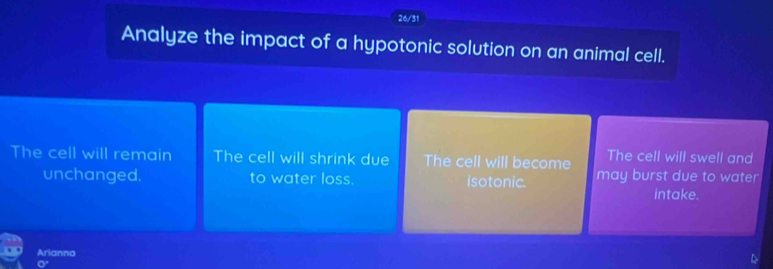 26/31 
Analyze the impact of a hypotonic solution on an animal cell. 
The cell will swell and 
The cell will remain The cell will shrink due The cell will become may burst due to water 
unchanged. to water loss. isotonic. 
intake. 
Arianna 
^