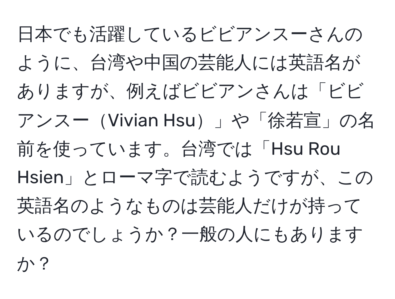 日本でも活躍しているビビアンスーさんのように、台湾や中国の芸能人には英語名がありますが、例えばビビアンさんは「ビビアンスーVivian Hsu」や「徐若宣」の名前を使っています。台湾では「Hsu Rou Hsien」とローマ字で読むようですが、この英語名のようなものは芸能人だけが持っているのでしょうか？一般の人にもありますか？