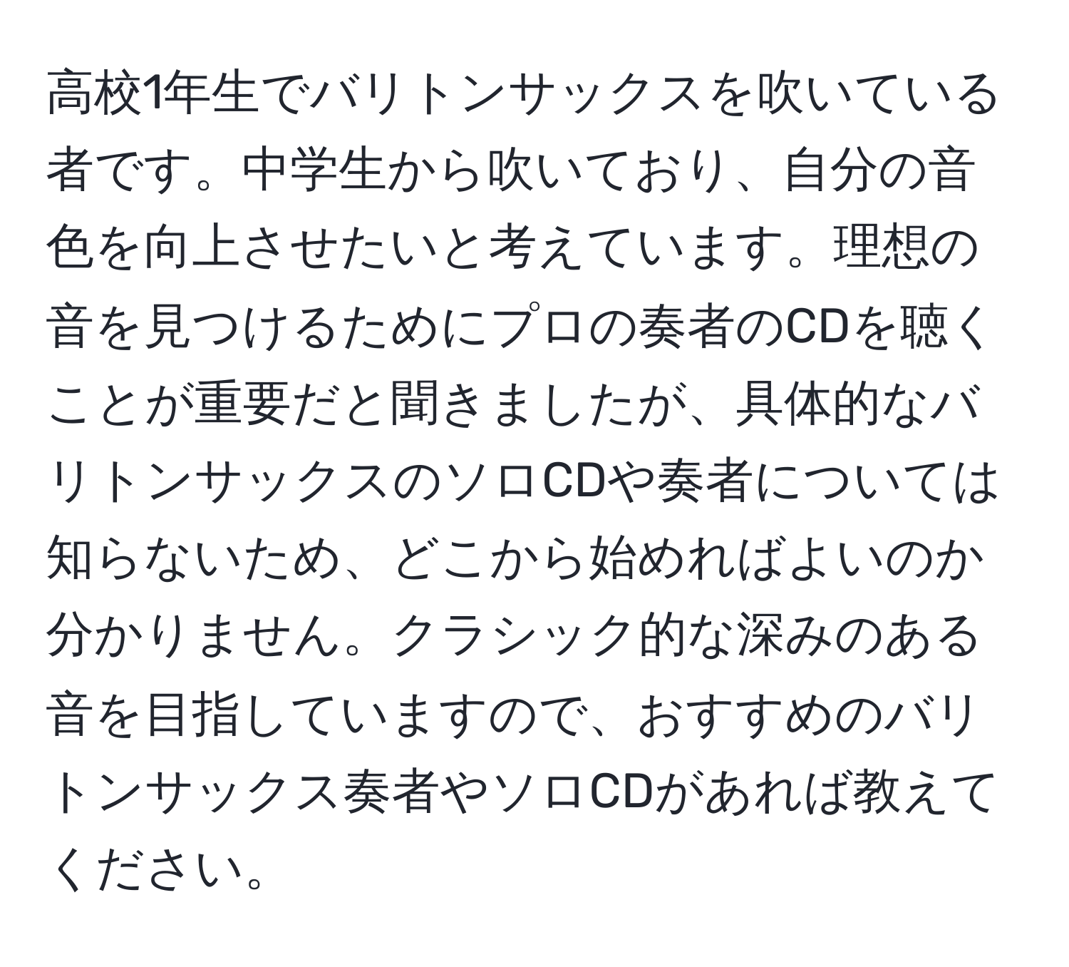 高校1年生でバリトンサックスを吹いている者です。中学生から吹いており、自分の音色を向上させたいと考えています。理想の音を見つけるためにプロの奏者のCDを聴くことが重要だと聞きましたが、具体的なバリトンサックスのソロCDや奏者については知らないため、どこから始めればよいのか分かりません。クラシック的な深みのある音を目指していますので、おすすめのバリトンサックス奏者やソロCDがあれば教えてください。