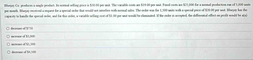 Bluejay Co. produces a single product. Its normal selling price is $30.00 per unit. The variable costs are $19.00 per unit. Fixed costs are $25,000 for a normal production run of 5,000 units
per month. Bluejay received a request for a special order that would not interfere with normal sales. The order was for 1,500 units with a special price of $20.00 per unit. Bluejay has the
capacity to handle the special order, and for this order, a variable selling cost of $1.00 per unit would be eliminated. If the order is accepted, the differential effect on profit would be a(n)
decrease of $750
increase of $3,000
increase of $1,500
decrease of $4,500