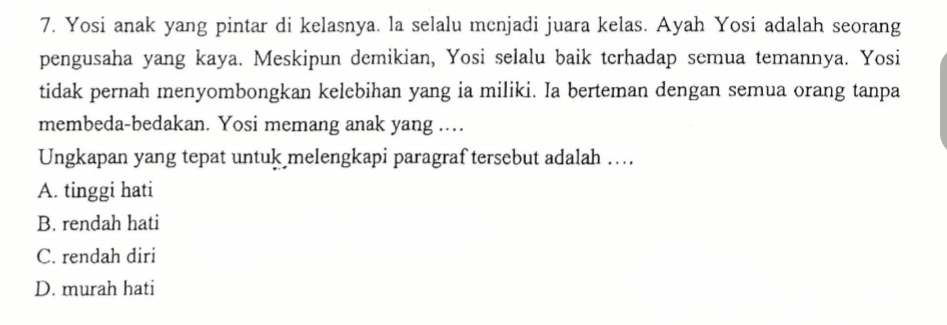 Yosi anak yang pintar di kelasnya. la selalu menjadi juara kelas. Ayah Yosi adalah seorang
pengusaha yang kaya. Meskipun demikian, Yosi selalu baik terhadap semua temannya. Yosi
tidak pernah menyombongkan kelebihan yang ia miliki. Ia berteman dengan semua orang tanpa
membeda-bedakan. Yosi memang anak yang ....
Ungkapan yang tepat untuk melengkapi paragraf tersebut adalah ….
A. tinggi hati
B. rendah hati
C. rendah diri
D. murah hati