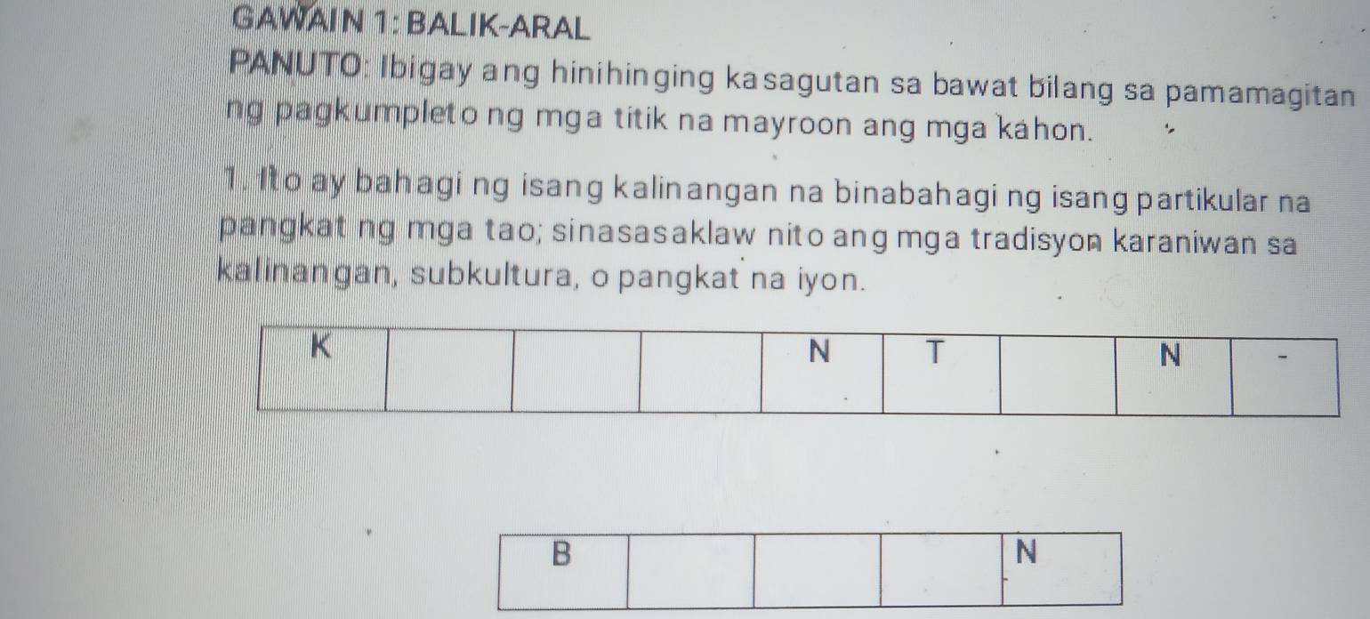 GAWAIN 1: BALIK-ARAL 
PANUTO: Ibigay ang hinihinging kasagutan sa bawat bilang sa pamamagitan 
ng pagkumpleto ng mga titik na mayroon ang mga kahon. 
1. Ito ay bahagi ng isang kalinangan na binabahagi ng isang partikular na 
pangkat ng mga tao; sinasasaklaw nito ang mga tradisyon karaniwan sa 
kalinangan, subkultura, o pangkat na iyon. 
B 
N