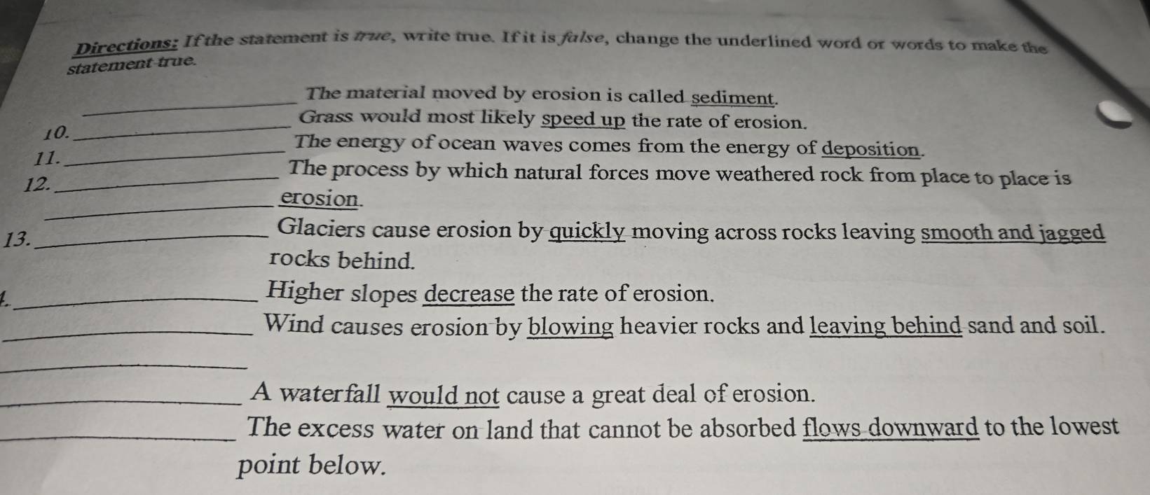 Directions: If the statement is true, write true. If it is fulse, change the underlined word or words to make the 
statement true. 
_The material moved by erosion is called sediment. 
_Grass would most likely speed up the rate of erosion. 
10._ The energy of ocean waves comes from the energy of deposition. 
11. 
_The process by which natural forces move weathered rock from place to place is 
12. 
_erosion. 
13. 
_Glaciers cause erosion by quickly moving across rocks leaving smooth and jagged 
rocks behind. 
_Higher slopes decrease the rate of erosion. 
_Wind causes erosion by blowing heavier rocks and leaving behind sand and soil. 
_ 
_A waterfall would not cause a great deal of erosion. 
_The excess water on land that cannot be absorbed flows downward to the lowest 
point below.