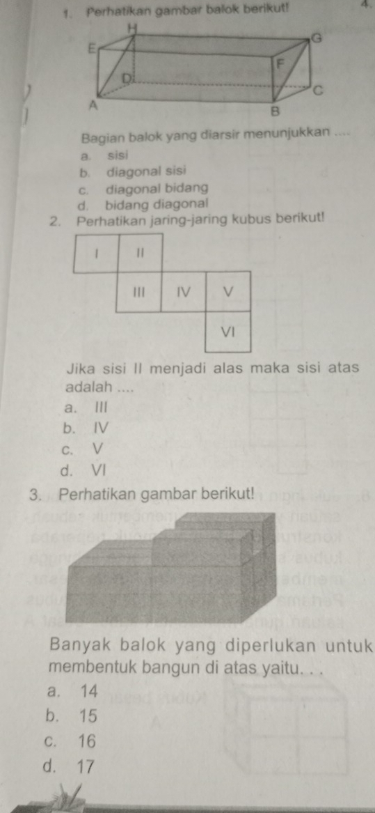 Perhatikan gambar balok berikut! 4.
Bagian balok yang diarsir menunjukkan ....
a. sisi
b. diagonal sisi
c. diagonal bidang
d. bidang diagonal
2. Perhatikan jaring-jaring kubus berikut!
Jika sisi II menjadi alas maka sisi atas
adalah ....
a. Ⅲ
b. IV
c. V
d. VI
3. Perhatikan gambar berikut!
Banyak balok yang diperlukan untuk
membentuk bangun di atas yaitu. . .
a. 14
b. 15
c. 16
d. 17