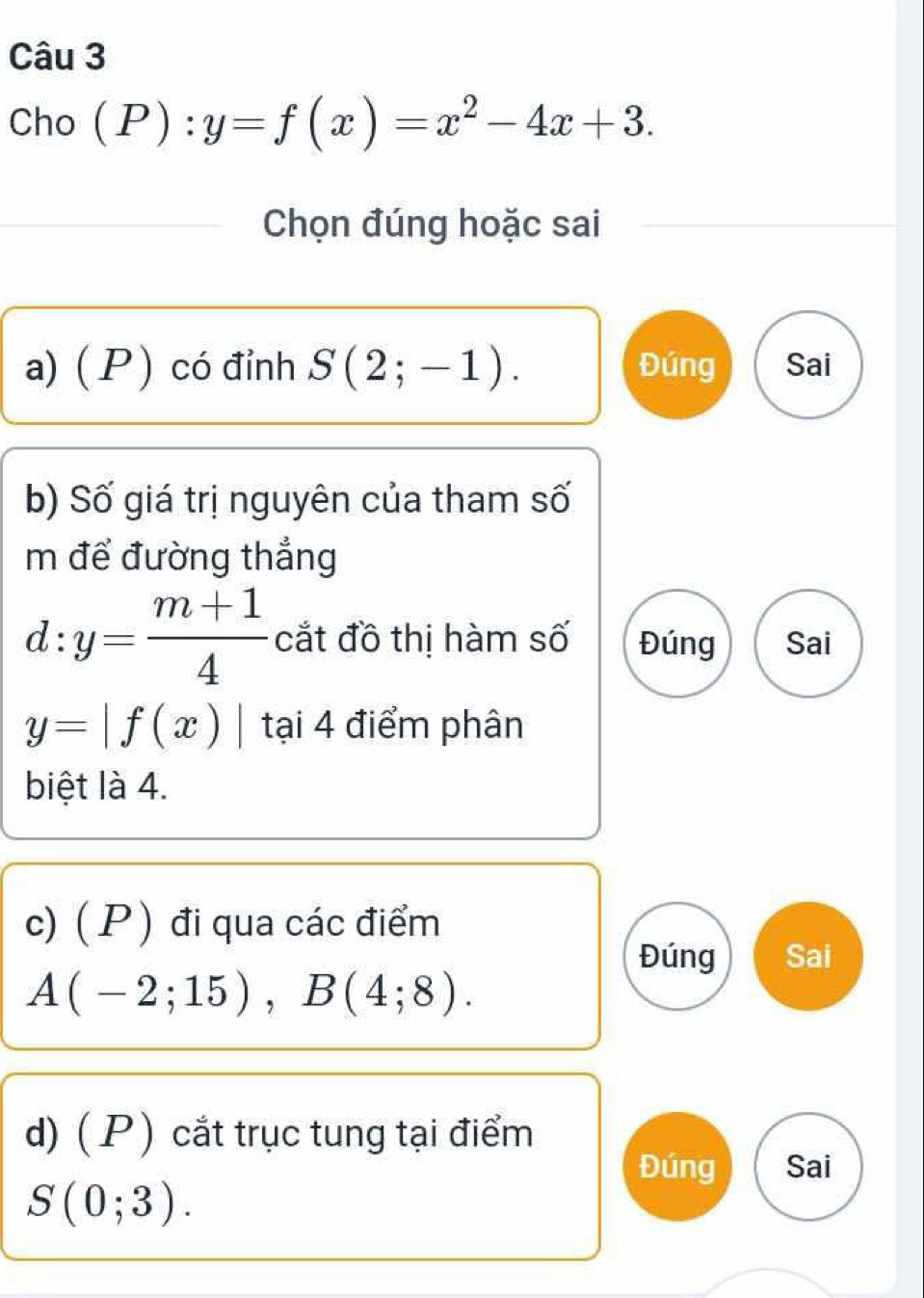 Cho (P):y=f(x)=x^2-4x+3. 
Chọn đúng hoặc sai 
a) ( P ) có đỉnh S(2;-1). Đúng Sai 
b) Số giá trị nguyên của tham số 
m để đường thắng
d:y= (m+1)/4  cắt đồ thị hàm số Đúng Sai
y=|f(x)| t ại 4 điểm phân 
biệt là 4. 
c) ( P ) đi qua các điểm 
Đúng Sai
A(-2;15), B(4;8). 
d) ( P ) cắt trục tung tại điểm 
Đúng Sai
S(0;3).