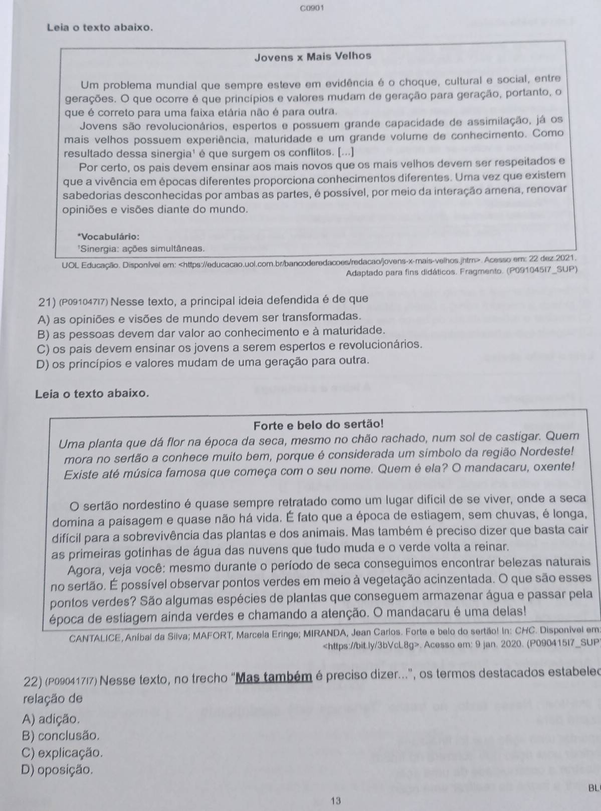 C0901
Leia o texto abaixo.
Jovens x Mais Velhos
Um problema mundial que sempre esteve em evidência é o choque, cultural e social, entre
gerações. O que ocorre é que princípios e valores mudam de geração para geração, portanto, o
que é correto para uma faixa etária não é para outra.
Jovens são revolucionários, espertos e possuem grande capacidade de assimilação, já os
mais velhos possuem experiência, maturidade e um grande volume de conhecimento. Como
resultado dessa sinergia' é que surgem os conflitos. [...]
Por certo, os pais devem ensinar aos mais novos que os mais velhos devem ser respeitados e
que a vivência em épocas diferentes proporciona conhecimentos diferentes. Uma vez que existem
sabedorias desconhecidas por ambas as partes, é possível, por meio da interação amena, renovar
opiniões e visões diante do mundo.
*Vocabulário:
'Sinergia: ações simultâneas.
UOL Educação. Disponível em:. Acesso em: 22 dez.2021.
Adaptado para fins didáticos. Fragmento. (P091045I7_SUP)
21) (P091047|7) Nesse texto, a principal ideia defendida é de que
A) as opiniões e visões de mundo devem ser transformadas.
B) as pessoas devem dar valor ao conhecimento e à maturidade.
C) os pais devem ensinar os jovens a serem espertos e revolucionários.
D) os princípios e valores mudam de uma geração para outra.
Leia o texto abaixo.
Forte e belo do sertão!
Uma planta que dá flor na época da seca, mesmo no chão rachado, num sol de castigar. Quem
mora no sertão a conhece muito bem, porque é considerada um símbolo da região Nordeste!
Existe até música famosa que começa com o seu nome. Quem é ela? O mandacaru, oxente!
O sertão nordestino é quase sempre retratado como um lugar difícil de se viver, onde a seca
domina a paisagem e quase não há vida. É fato que a época de estiagem, sem chuvas, é longa,
difícil para a sobrevivência das plantas e dos animais. Mas também é preciso dizer que basta cair
as primeiras gotinhas de água das nuvens que tudo muda e o verde volta a reinar.
Agora, veja você: mesmo durante o período de seca conseguimos encontrar belezas naturais
no sertão. É possível observar pontos verdes em meio à vegetação acinzentada. O que são esses
pontos verdes? São algumas espécies de plantas que conseguem armazenar água e passar pela
época de estiagem ainda verdes e chamando a atenção. O mandacaru é uma delas!
CANTALICE, Aníbal da Silva; MAFORT, Marcela Eringe; MIRANDA, Jean Carlos. Forte e belo do sertão! In: CHC. Disponível em. Acesso em: 9 jan. 2020. (P090415I7_SUP
22) (P09041717) Nesse texto, no trecho “Mas também é preciso dizer.”, os termos destacados estabeleo
relação de
A) adição.
B) conclusão.
C) explicação.
D) oposição.
BL
13