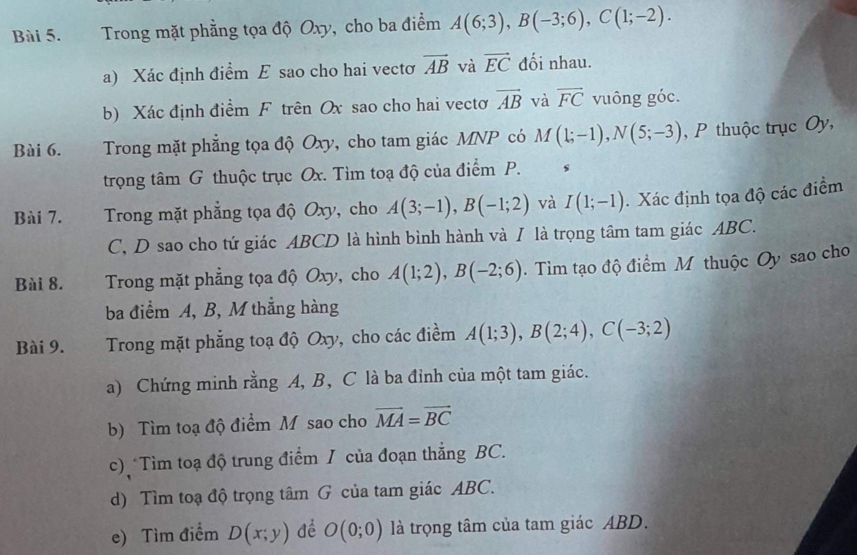 Trong mặt phẳng tọa độ Oxy, cho ba điểm A(6;3), B(-3;6), C(1;-2). 
a) Xác định điểm E sao cho hai vectơ vector AB và vector EC đối nhau. 
b) Xác định điểm F trên Ox sao cho hai vectơ vector AB và vector FC vuông góc. 
Bài 6. Trong mặt phẳng tọa độ Oxy, cho tam giác MNP có M(1;-1), N(5;-3) , P thuộc trục Oy, 
trọng tâm G thuộc trục Ox. Tìm toạ độ của điểm P. 
Bài 7. Trong mặt phẳng tọa độ Oxy, cho A(3;-1), B(-1;2) và I(1;-1). Xác định tọa độ các điểm
C, D sao cho tứ giác ABCD là hình bình hành và I là trọng tâm tam giác ABC. 
Bài 8. Trong mặt phẳng tọa độ Oxy, cho A(1;2), B(-2;6). Tìm tạo độ điểm M thuộc Oy sao cho 
ba điểm A, B, M thắng hàng 
Bài 9. Trong mặt phẳng toạ độ Oxy, cho các điểm A(1;3), B(2;4), C(-3;2)
a) Chứng minh rằng A, B, C là ba đỉnh của một tam giác. 
b) Tìm toạ độ điểm M sao cho vector MA=vector BC
c) Tìm toạ độ trung điểm I của đoạn thẳng BC. 
d) Tìm toạ độ trọng tâm G của tam giác ABC. 
e) Tìm điểm D(x;y) để O(0;0) là trọng tâm của tam giác ABD.