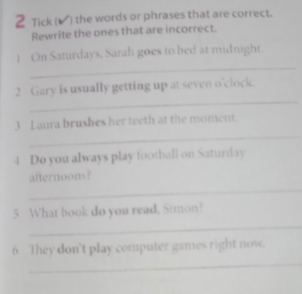 Tick (▲ ) the words or phrases that are correct. 
Rewrite the ones that are incorrect. 
_ 
| On Saturdays, Sarah goes to bed at midnight. 
_ 
2 Gary is usually getting up at seven o'clock. 
_ 
3 Laura brushes her teeth at the moment. 
4 Do you always play football on Saturday 
afternoons? 
_ 
5 What book do you read, Simon? 
_ 
6 They don't play computer games right now. 
_