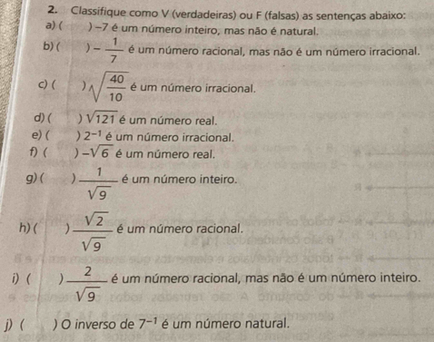 Classifique como V (verdadeiras) ou F (falsas) as sentenças abaixo: 
a) ( ) −7 é um número inteiro, mas não é natural. 
b) ( ) - 1/7  é um número racional, mas não é um número irracional. 
c) ( ) sqrt(frac 40)10 é um número irracional. 
d) ( sqrt(121) é um número real. 
e) ( ) 2^(-1) é um número irracional. 
f) ( ) -sqrt(6) é um número real. 
g)( )  1/sqrt(9)  é um número inteiro. 
h) (  sqrt(2)/sqrt(9)  é um número racional. 
i) ( )  2/sqrt(9)  é um número racional, mas não é um número inteiro. 
j) ( ) O inverso de 7^(-1) é um número natural.