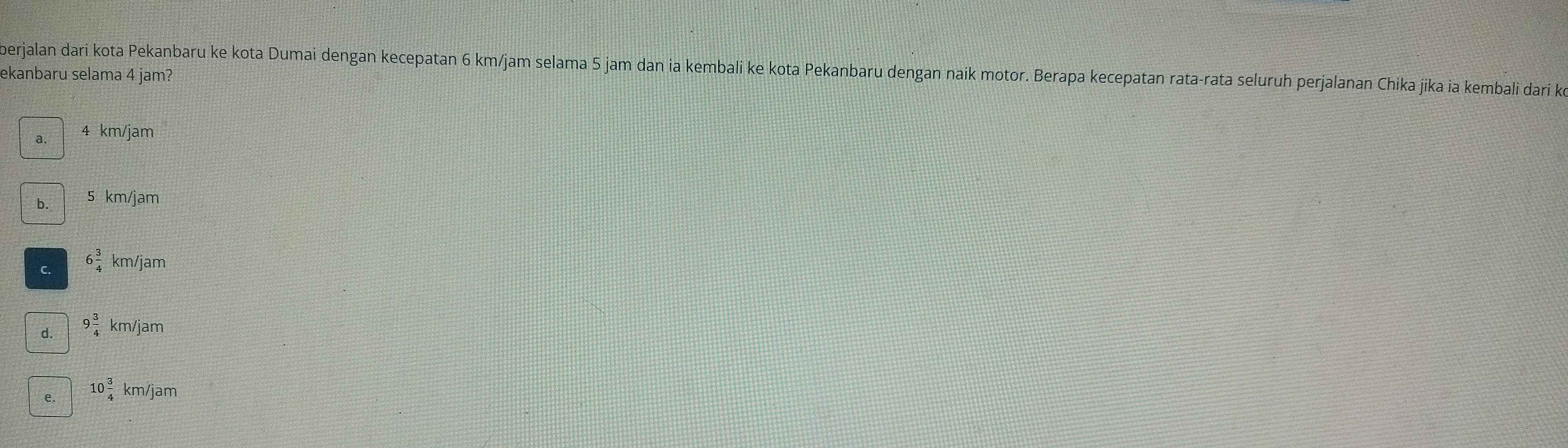 berjalan dari kota Pekanbaru ke kota Dumai dengan kecepatan 6 km/jam selama 5 jam dan ia kembali ke kota Pekanbaru dengan naik motor. Berapa kecepatan rata-rata seluruh perjalanan Chika jika ia kembali dari k
ekanbaru selama 4 jam?
a 4 km/jam
b. 5 km/jam
C. 6 3/4  km/jam
d. 9 3/4 km/jam
e. 10 3/4 km/jam