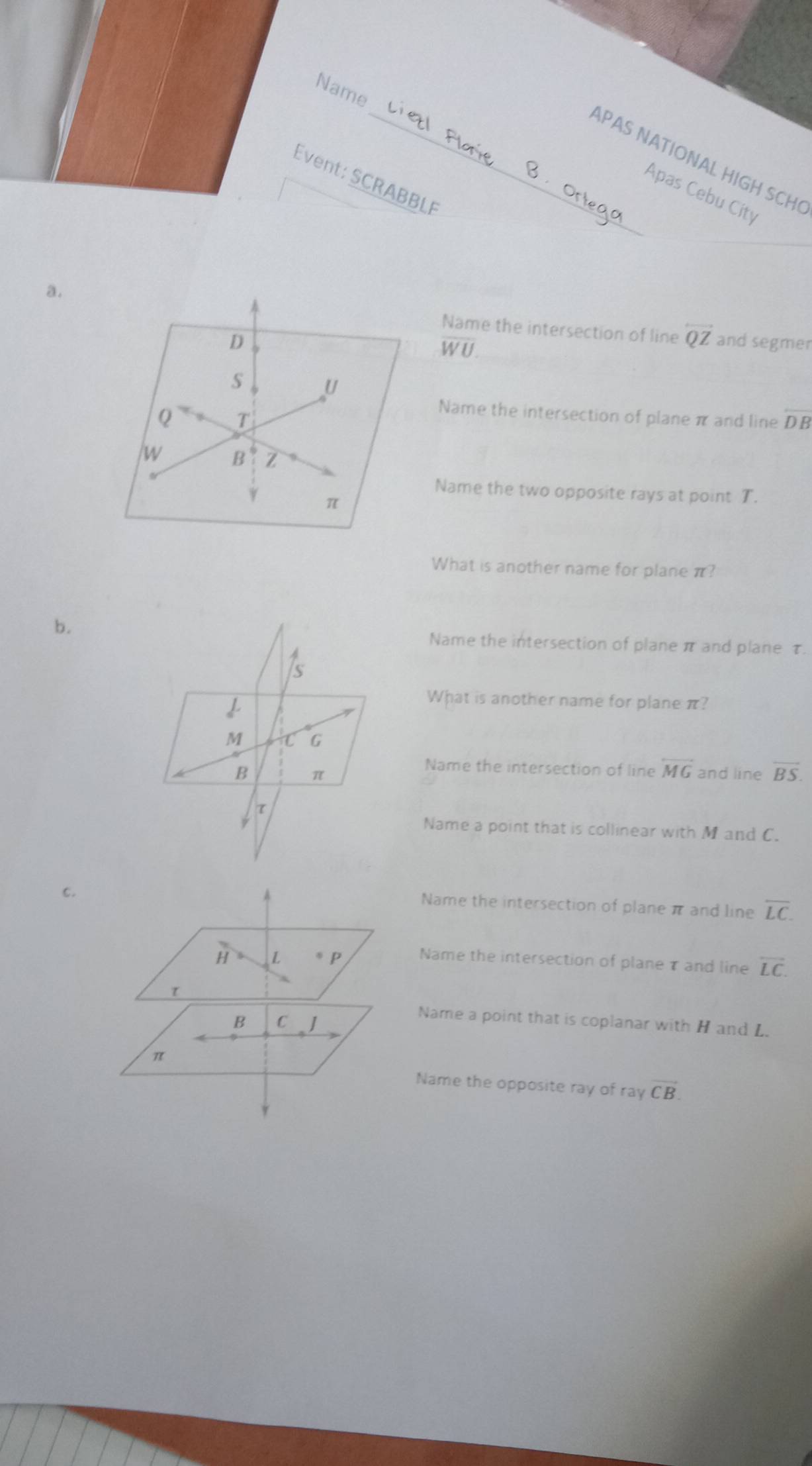 Name
_APAS NATIONAL HIGH SCH
Event: SCRABBLF
Apas Cebu City
a.Name the intersection of line overleftrightarrow QZ
WU 
and segmer
Name the intersection of plane π and line overline DB
Name the two opposite rays at point T.
What is another name for plane π?
b.Name the intersection of plane π and plane τ.
What is another name for plane π?
Name the intersection of line overleftrightarrow MG
and line vector BS. 
Name a point that is collinear with M and C.
c.
Name the intersection of plane π and line overline LC. 
Name the intersection of planeτ and line overline LC.
Name a point that is coplanar with H and L.
Name the opposite ray of ray vector CB.