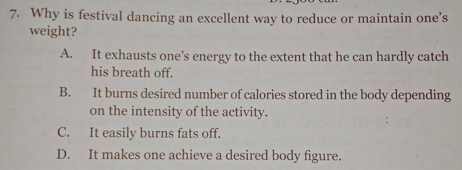 Why is festival dancing an excellent way to reduce or maintain one’s
weight?
A. It exhausts one’s energy to the extent that he can hardly catch
his breath off.
B. It burns desired number of calories stored in the body depending
on the intensity of the activity.
C. It easily burns fats off.
D. It makes one achieve a desired body figure.