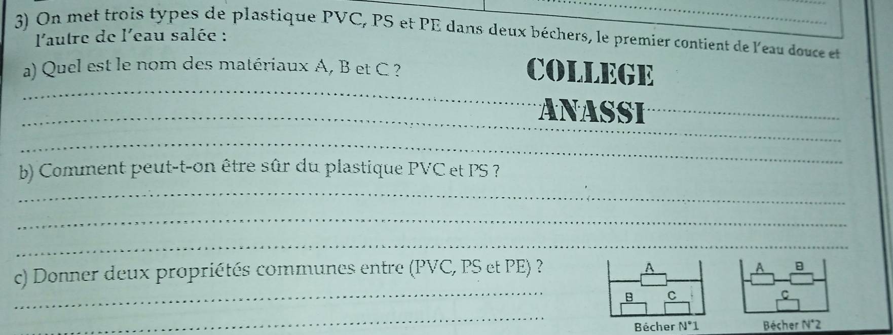 On met trois types de plastique PVC, PS et PE dans deux béchers, le premier contient de l'eau douce et 
l'autre de l'eau salée : 
a) Quel est le nom des matériaux A, B et C ? 
_ 
COLLEGE 
_ 
_ 
_ 
_ 
ANASSI_ 
_ 
_ 
_ 
b) Comment peut-t-on être sûr du plastique PVC et PS ? 
_ 
_ 
_ 
c) Donner deux propriétés communes entre ( F'V C, PS et PE) ? 
A 
B C 
_ 
Bécher N°1