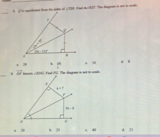 Q is equidistant from the sides of ∠ TSR Find m∠ RST The diagram is not to scale.
_
T
h:p
(5x-11)^circ 
s
R
a. 29 h 4^8 c. 16 d. 8
_9. vector DF bisects ∠ EDG. Find FG. The diagram is not to scale.
E
n+7
F
2n-6
D
G
a. 20 b. 25 c. 40 d. 21