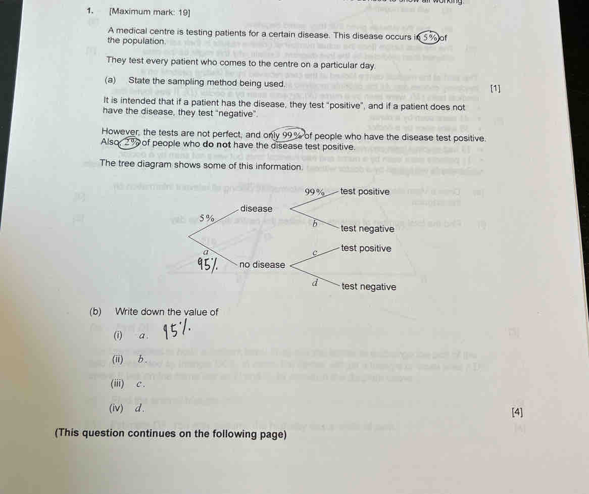 [Maximum mark: 19]
A medical centre is testing patients for a certain disease. This disease occurs in 5% of
the population.
They test every patient who comes to the centre on a particular day
(a) State the sampling method being used.
[1]
It is intended that if a patient has the disease, they test "positive", and if a patient does not
have the disease, they test "negative".
However, the tests are not perfect, and only 99% of people who have the disease test positive.
Also 2% of people who do not have the disease test positive.
The tree diagram shows some of this information.
99 % test positive
disease
5%
b test negative
a
c test positive
no disease
d test negative
(b) Write down the value of
(i) a .
(ii) b.
(iii) C.
(iv) d. [4]
(This question continues on the following page)