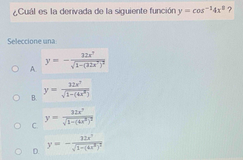 ¿Cuál es la derivada de la siguiente función y=cos^(-1)4x^8 ?
Seleccione una:
A. y=-frac 32x^7sqrt(1-(32x^7)^2)
B. y= 32x^7/sqrt(1-(4x^8)) 
C. y=frac 32x^7sqrt(1-(4x^6)^2)
D. y=-frac 32x^7sqrt(1-(4x^9)^2)