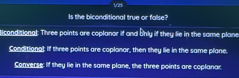 1/25 
Is the biconditional true or false? 
Biconditional: Three points are coplanar if and only if they lie in the same plane 
Conditional: If three points are coplanar, then they lie in the same plane. 
Converse: If they lie in the same plane, the three points are coplanar.