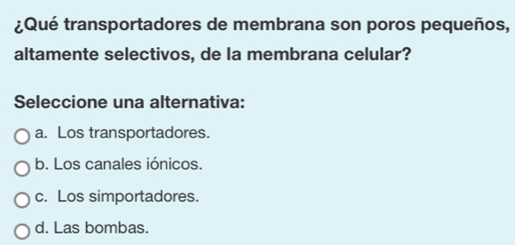 ¿Qué transportadores de membrana son poros pequeños,
altamente selectivos, de la membrana celular?
Seleccione una alternativa:
a. Los transportadores.
b. Los canales iónicos.
c. Los simportadores.
d. Las bombas.