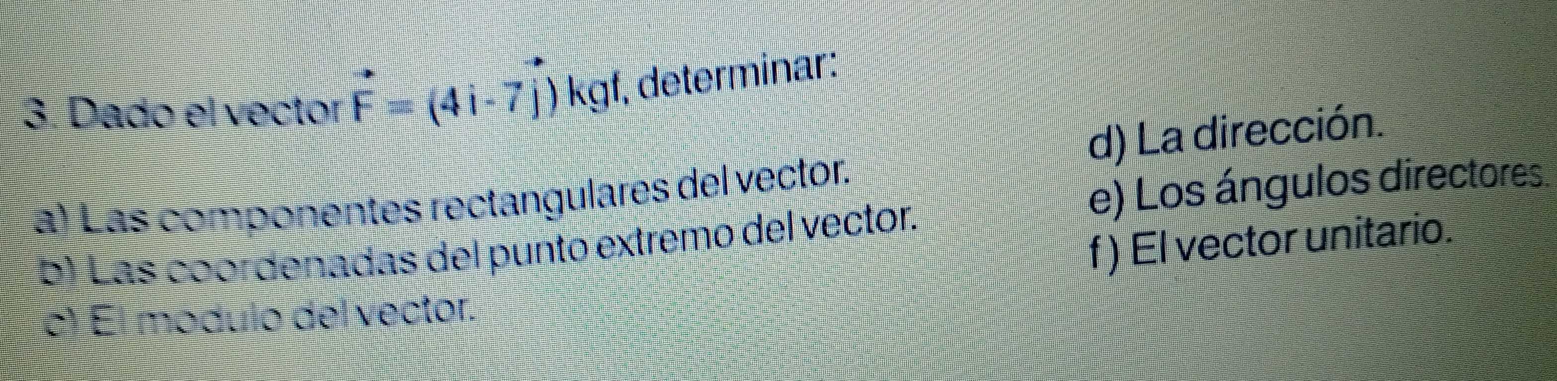 Dado el vector vector F=(4i-7vector j)kgf , determinar: 
d) La dirección. 
a) Las componentes rectangulares del vector. 
e) Los ángulos directores 
f ) El vector unitario. 
b) Las coordenadas del punto extremo del vector. 
c) El modulo del vector.