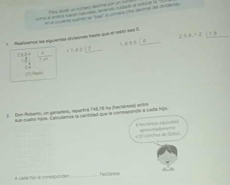 Para dividir un número decimal por un núm u 
comó sí ambos fueran naturales, teniendo cuidado al colocar la "CU 
en el cociente cuando se "baja" la primera citra decimal del dividendo. 
1. Realizamos las siguientes divisiones hasta que el resto sea ().
64 17.82⊥ _ 2 1,896_  6 258.12_ 18
27  4/7.41 

(0) Resto 
2. Don Roberto, un ganadero, repartirá 748,76 ha (hectáreas) entre 
sus cuatro hijos. Calculamos la cantidad que le corresponde a cada hijo.
6 hectáreas equivalen 
aproximadamente 
a 10 canchas de fútbol. 
A cada hijo le corresponden _hectáreas