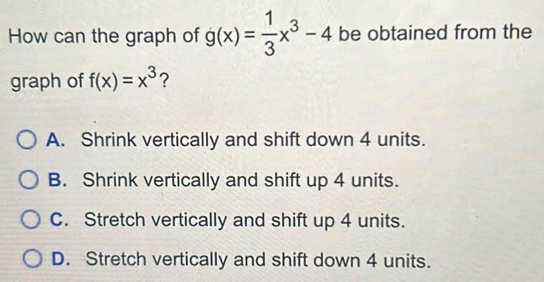 How can the graph of g(x)= 1/3 x^3-4 be obtained from the
graph of f(x)=x^3 ?
A. Shrink vertically and shift down 4 units.
B. Shrink vertically and shift up 4 units.
C. Stretch vertically and shift up 4 units.
D. Stretch vertically and shift down 4 units.