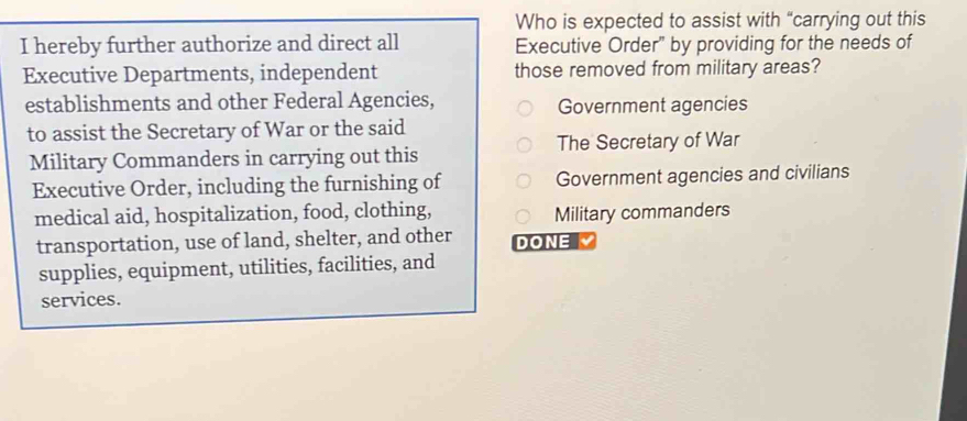 Who is expected to assist with “carrying out this
I hereby further authorize and direct all Executive Order" by providing for the needs of
Executive Departments, independent those removed from military areas?
establishments and other Federal Agencies,
Government agencies
to assist the Secretary of War or the said
Military Commanders in carrying out this The Secretary of War
Executive Order, including the furnishing of Government agencies and civilians
medical aid, hospitalization, food, clothing, Military commanders
transportation, use of land, shelter, and other DONE
supplies, equipment, utilities, facilities, and
services.