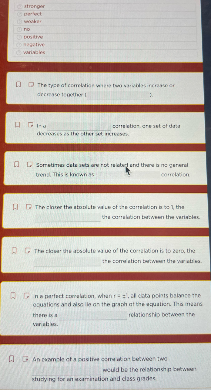stronger
perfect
weaker
no
positive
negative
variables
The type of correlation where two variables increase or
_
decrease together ( ).
_
In a correlation, one set of data
decreases as the other set increases.
Sometimes data sets are not related and there is no general
_
trend. This is known as correlation.
The closer the absolute value of the correlation is to 1, the
_
the correlation between the variables.
The closer the absolute value of the correlation is to zero, the
_
the correlation between the variables.
In a perfect correlation, when r=± 1 , all data points balance the
equations and also lie on the graph of the equation. This means
_
there is a relationship between the
variables.
An example of a positive correlation between two
_
would be the relationship between
studying for an examination and class grades.