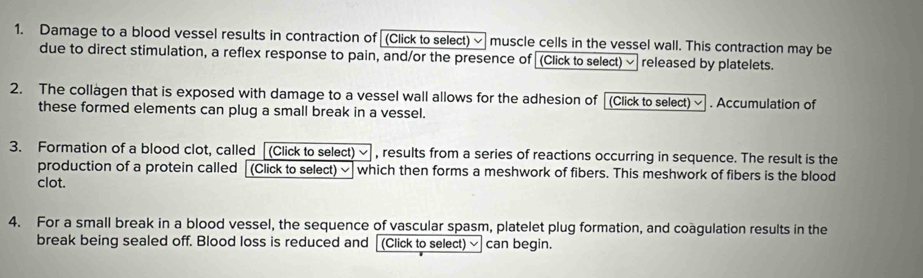 Damage to a blood vessel results in contraction of [(Click to select) ~ muscle cells in the vessel wall. This contraction may be 
due to direct stimulation, a reflex response to pain, and/or the presence of (Click to select) √ released by platelets. 
2. The collagen that is exposed with damage to a vessel wall allows for the adhesion of (Click to select) ~ . Accumulation of 
these formed elements can plug a small break in a vessel. 
3. Formation of a blood clot, called [(Click to select) ~ , results from a series of reactions occurring in sequence. The result is the 
production of a protein called [(Click to select) ~ which then forms a meshwork of fibers. This meshwork of fibers is the blood 
clot. 
4. For a small break in a blood vessel, the sequence of vascular spasm, platelet plug formation, and coagulation results in the 
break being sealed off. Blood loss is reduced and [ (Click to select) √ can begin.