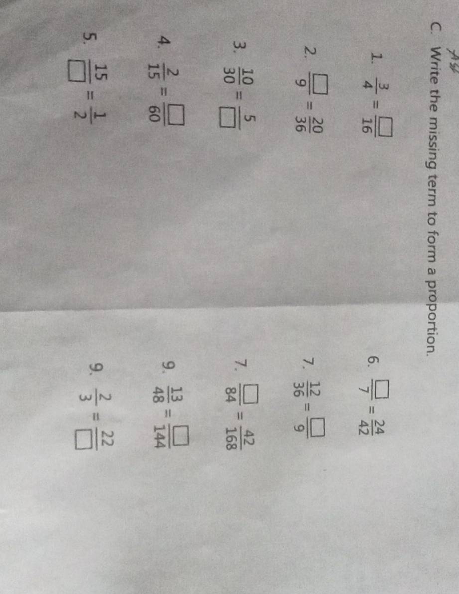 Write the missing term to form a proportion. 
1.  3/4 = □ /16   □ /7 = 24/42 
6. 
2.  □ /9 = 20/36   12/36 = □ /9 
7. 
3.  10/30 = 5/□    □ /84 = 42/168 
7. 
4.  2/15 = □ /60 
9.  13/48 = □ /144 
9. 
5.  15/□  = 1/2   2/3 = 22/□  