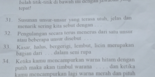 Isilah titik-titik di bawah ini dengan jawaban y 
tepat! 
31. Susunan unsur-unsur yang terasa utuh, jelas dan 
menarik sering kita sebut dengan . . . 
32. Pengulangan secara terus menerus dari satu unsur 
atau beberapa unsur disebut . . . 
33. Kasar, halus, bergerigi, lembut, licin merupakan 
bagian dari . . . dalam seni rupa 
34. Ketika kamu mencampurkan warna hitam dengan 
putih maka akan timbul warana . . . . dan ketika 
kamu mencampurkan lagi warna merah dan pituh