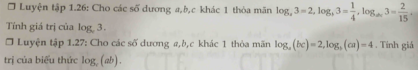 Luyện tập 1.26: Cho các số dương a, b, c khác 1 thỏa mãn log _a3=2, log _b3= 1/4 , log _abc3= 2/15 . 
Tính giá trị của log _c3. 
O Luyện tập 1.27: Cho các số dương a, b, c khác 1 thỏa mãn log _a(bc)=2, log _b(ca)=4. Tính giá 
trị của biểu thức log _c(ab).