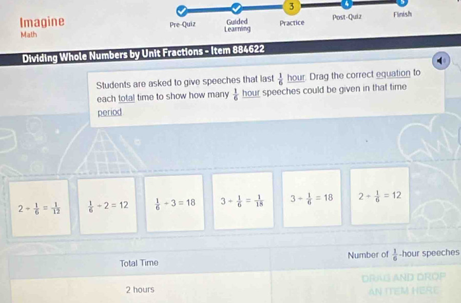 3 4 
Imagine Pre-Quiz Learning Guided Practice Post-Quiz Finish 
Math 
Dividing Whole Numbers by Unit Fractions - Item 884622 
Students are asked to give speeches that last  1/6  hour. Drag the correct equation to 
each total time to show how many  1/6  hour speeches could be given in that time 
period
2/  1/6 = 1/12   1/6 +2=12  1/6 +3=18 3+ 1/6 = 1/18  3+ 1/6 =18 2+ 1/6 =12
Total Time Number of  1/6  -hour speeches 
DRN
2 hours
AN