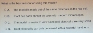 What is the best reason for using this model?
A. The model is made out of the same materials as the real cell.
B. Plant cell parts cannot be seen with modern microscopes
C. The model is easier to view since real plant cells are very small.
D. Real plant cells can only be viewed with a powerful hand lens.