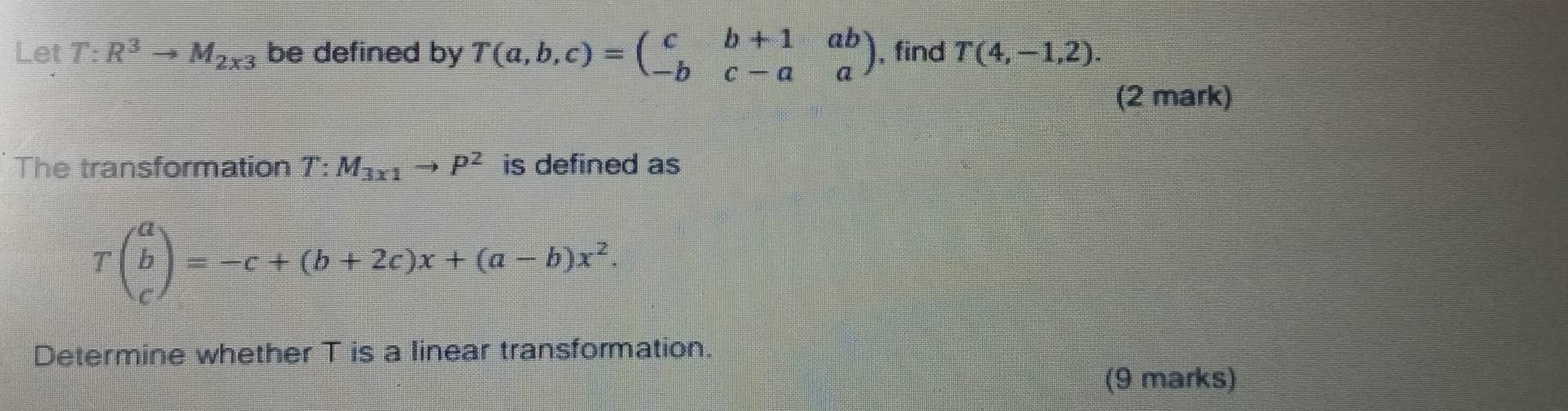 Let T:R^3to M_2x3 be defined by T(a,b,c)=beginpmatrix c&b+1&ab -b&c-a&aendpmatrix , find T(4,-1,2). 
(2 mark) 
The transformation T:M_3x1to P^2 is defined as
Tbeginpmatrix a b cendpmatrix =-c+(b+2c)x+(a-b)x^2. 
Determine whether T is a linear transformation. 
(9 marks)