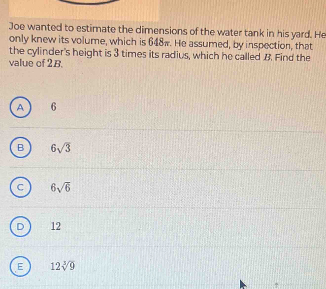 Joe wanted to estimate the dimensions of the water tank in his yard. He
only knew its volume, which is 648π. He assumed, by inspection, that
the cylinder's height is 3 times its radius, which he called B. Find the
value of 2B.
A 6
B 6sqrt(3)
6sqrt(6)
D 12
E 12sqrt[3](9)