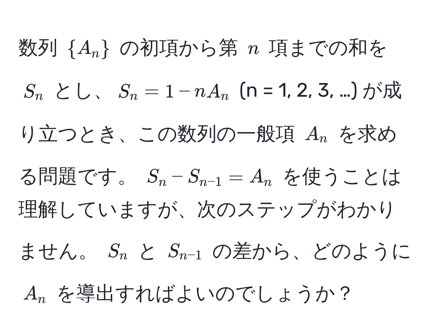 数列 $A_n$ の初項から第 $n$ 項までの和を $S_n$ とし、$S_n = 1 - n A_n$ (n = 1, 2, 3, …) が成り立つとき、この数列の一般項 $A_n$ を求める問題です。 $S_n - S_n-1 = A_n$ を使うことは理解していますが、次のステップがわかりません。 $S_n$ と $S_n-1$ の差から、どのように $A_n$ を導出すればよいのでしょうか？