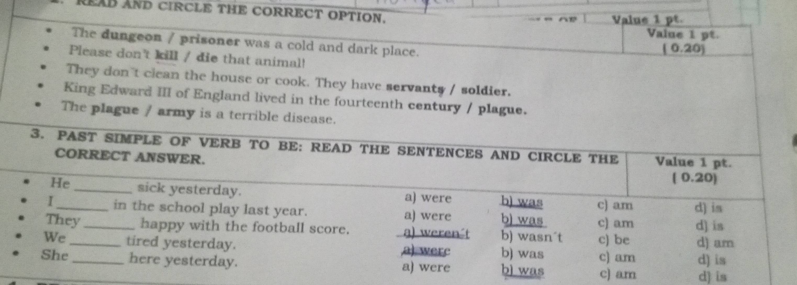 READ AND CIRCLE THE CORRECT OPTION.
Value 1 pt.
Value 1 pt.
The dungeon / prisoner was a cold and dark place.
( 0.20)
Please don't kill / die that animal!
They don't clean the house or cook. They have servants / soldier.
King Edward III of England lived in the fourteenth century / plague.
The plague / army is a terrible disease.
3. PAST SIMPLE OF VERB TO BE: READ THE SENTENCES AND CIRCLE THE Value 1 pt.
CORRECT ANSWER.
He
( 0.20)
_sick yesterday.
I _a) were b) was c) am
d) is
in the school play last year. a) were b) was
c) am d) is
They _happy with the football score. a) weren-t b) wasn´t c) be
tired yesterday. a) were
d) am
We _b) was
c) am d) is
She _here yesterday. a) were b) was
c) am d) is