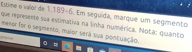 Estime o valor de 1.189/ 6. Em seguida, marque um segmento 
que represente sua estimativa na linha numérica. Nota: quanto 
menor for o segmento, maior será sua pontuação. 
pesquisar