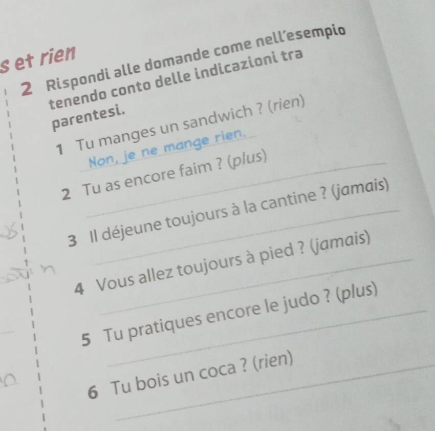 Rispondi alle domande come nell’esempic 
s et rien 
tenendo conto delle indicazioni tra 
parentesi. 
1 Tu manges un sandwich ? (rien) 
Non, je ne mange rien. 
2 Tu as encore faim ? (plus) 
3 Il déjeune toujours à la cantine ? (jamais) 
4 Vous allez toujours à pied ? (jamais) 
_ 
5 Tu pratiques encore le judo ? (plus) 
6 Tu bois un coca ? (rien)