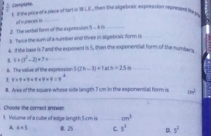 Complete.
1. If the price of a piece of tart is 18 L.E., then the algebraic expression represent thep
of n pieces is_
2. The verbal form of the expression 5 - k is_
3. Twice the sum of a number and three in algebraic form is_
4. If the base is 7 and the exponent is 5, then the exponential form of the number is
5. 5+(3^2-2)* 7= _
6. The value of the expressior 5(2h-3)+1 at h=2.5 is_
7. 9* 9* 9* 9* 9* 9=9
8. Area of the square whose side length 7 cm in the exponential form is cm^2
_
Choose the correct answer:
1. Volume of a cube of edge length 5 cm is _ cm^3
A. 6* 5 B. 25 C. 5^3 D. 5^2