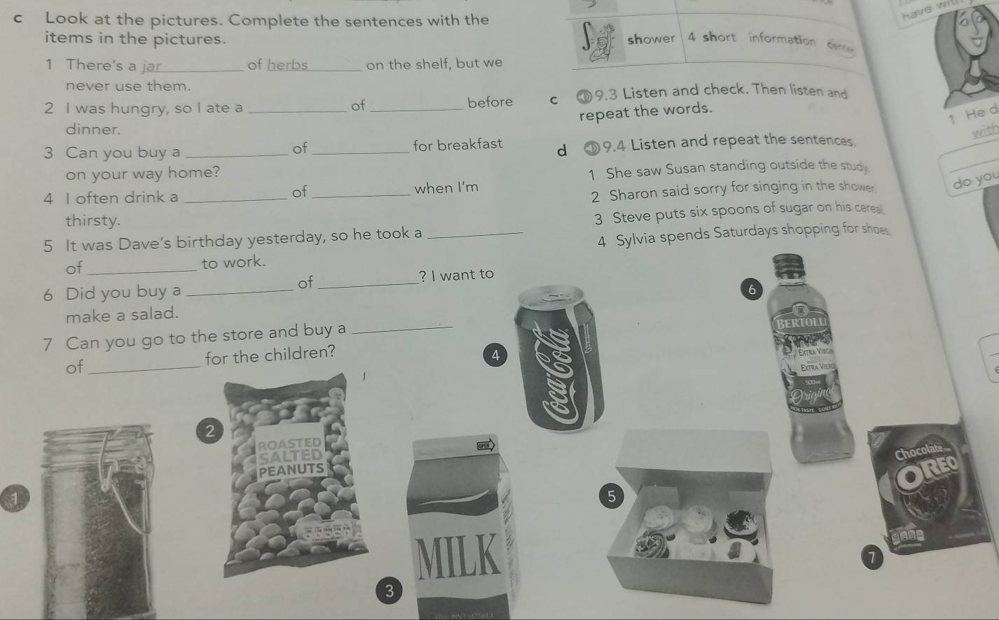 Look at the pictures. Complete the sentences with the
have wi
items in the pictures. shower 4 short information cen
1 There's a_ of herbs _on the shelf, but we
never use them.
2 I was hungry, so I ate a __before C 9.3 Listen and check. Then listen and
of
repeat the words.
1 He d
dinner. with
of
3 Can you buy a __for breakfast d ①9.4 Listen and repeat the sentences.
on your way home?
1 She saw Susan standing outside the study
_
of
4 I often drink a __when I'm
2 Sharon said sorry for singing in the shower
do you
thirsty.
5 It was Dave’s birthday yesterday, so he took a _3 Steve puts six spoons of sugar on his cerea
of _4 Sylvia spends Saturdays shopping for shoe
to work.
6 Did you buy a_
of_
? I want to
6
make a salad.
7 Can you go to the store and buy a
_
of_ for the children? 4
Extila Virga
Extra Vieili
2
oru
OCO
5
3