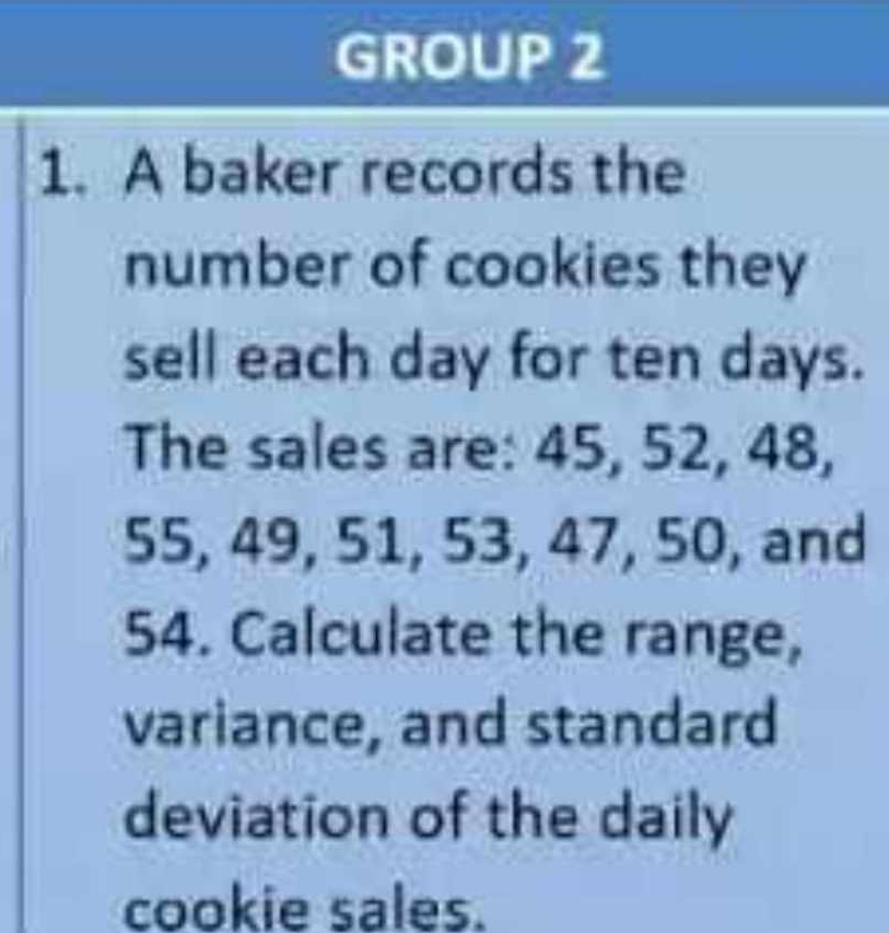 GROUP 2 
1. A baker records the 
number of cookies they 
sell each day for ten days. 
The sales are: 45, 52, 48,
55, 49, 51, 53, 47, 50, and
54. Calculate the range, 
variance, and standard 
deviation of the daily 
cookie sales.