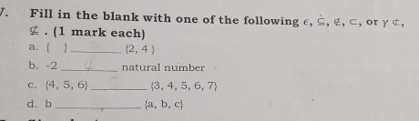 Fill in the blank with one of the following ε, ⊆, ∉, ⊂, or γ ¢, 
≌ . (1 mark each) 
a.   _  2,4
b. -2 _natural number 
C.  4,5,6 _  3,4,5,6,7
d. b _   a,b,c