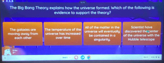 The Big Bang Theory explains how the universe formed. Which of the following is
evidence to support the theory?
The galaxies are The temperature of the All of the matter in the Scientist have
moving away from universe has increased universe will eventually discovered the center
each other over time be contained in a of the universe with the
singularity. Hubble telescope
I I 1
Erika
Cack 1 Nov 3 ;