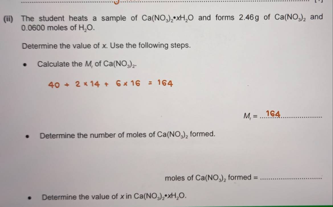 (ii) The student heats a sample of Ca(NO_3)_2· xH_2O and forms 2.46g of Ca(NO_3)_2 and
0.0600 moles of H_2O. 
Determine the value of x. Use the following steps. 
Calculate the M, of Ca(NO_3)_2.
40+2* 14+6* 16=164
_ M_r=...164
Determine the number of moles of Ca(NO_3)_2 formed. 
moles of Ca(NO_3)_2 formed =_ 
Determine the value of x in Ca(NO_3)_2· xH_2O.