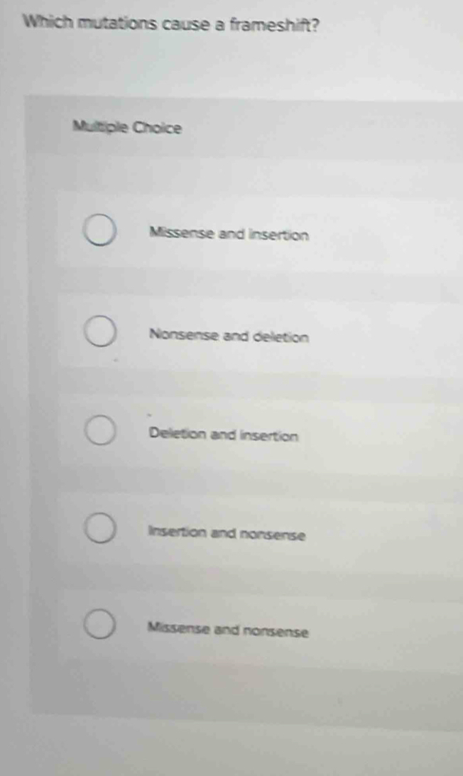 Which mutations cause a frameshift?
Multiple Choice
Missense and insertion
Nonsense and deletion
Deletion and insertion
Insertion and nonsense
Missense and nonsense